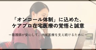 「オンコール体制」に込めた、ケアプロ在宅医療の覚悟と誠意